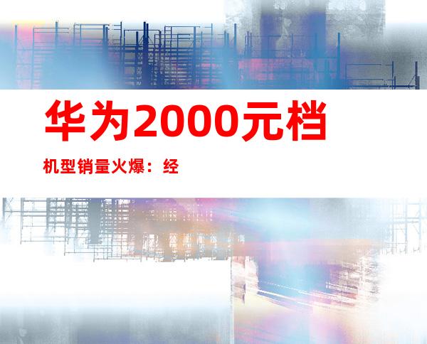 华为2000元档机型销量火爆：经济实惠受追捧